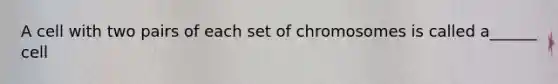 A cell with two pairs of each set of chromosomes is called a______ cell