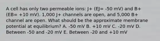 A cell has only two permeable ions: J+ (EJ= -50 mV) and B+ (EB= +10 mV). 1,000 J+ channels are open, and 5,000 B+ channel are open. What should be the approximate membrane potential at equilibrium? A. -50 mV B. +10 mV C. -20 mV D. Between -50 and -20 mV E. Between -20 and +10 mV