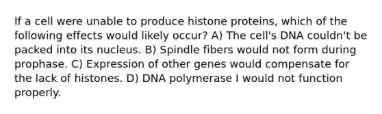 If a cell were unable to produce histone proteins, which of the following effects would likely occur? A) The cell's DNA couldn't be packed into its nucleus. B) Spindle fibers would not form during prophase. C) Expression of other genes would compensate for the lack of histones. D) DNA polymerase I would not function properly.