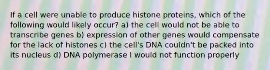 If a cell were unable to produce histone proteins, which of the following would likely occur? a) the cell would not be able to transcribe genes b) expression of other genes would compensate for the lack of histones c) the cell's DNA couldn't be packed into its nucleus d) DNA polymerase I would not function properly