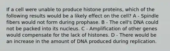 If a cell were unable to produce histone proteins, which of the following results would be a likely effect on the cell? A - Spindle fibers would not form during prophase. B - The cell's DNA could not be packed into its nucleus. C - Amplification of other genes would compensate for the lack of histones. D - There would be an increase in the amount of DNA produced during replication.