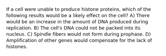 If a cell were unable to produce histone proteins, which of the following results would be a likely effect on the cell? A) There would be an increase in the amount of DNA produced during replication. B) The cell's DNA could not be packed into its nucleus. C) Spindle fibers would not form during prophase. D) Amplification of other genes would compensate for the lack of histones.