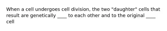 When a cell undergoes cell division, the two "daughter" cells that result are genetically ____ to each other and to the original ____ cell