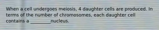 When a cell undergoes meiosis, 4 daughter cells are produced. In terms of the number of chromosomes, each daughter cell contains a _________nucleus.