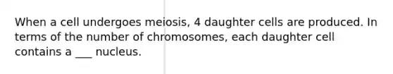 When a cell undergoes meiosis, 4 daughter cells are produced. In terms of the number of chromosomes, each daughter cell contains a ___ nucleus.