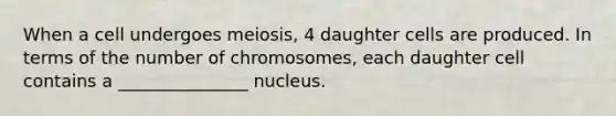 When a cell undergoes meiosis, 4 daughter cells are produced. In terms of the number of chromosomes, each daughter cell contains a _______________ nucleus.