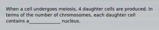 When a cell undergoes meiosis, 4 daughter cells are produced. In terms of the number of chromosomes, each daughter cell contains a______________ nucleus.