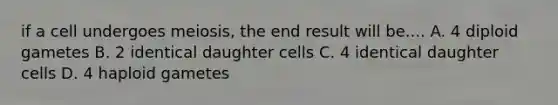 if a cell undergoes meiosis, the end result will be.... A. 4 diploid gametes B. 2 identical daughter cells C. 4 identical daughter cells D. 4 haploid gametes