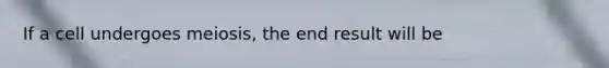 If a cell undergoes meiosis, the end result will be