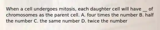 When a cell undergoes mitosis, each daughter cell will have __ of chromosomes as the parent cell. A. four times the number B. half the number C. the same number D. twice the number