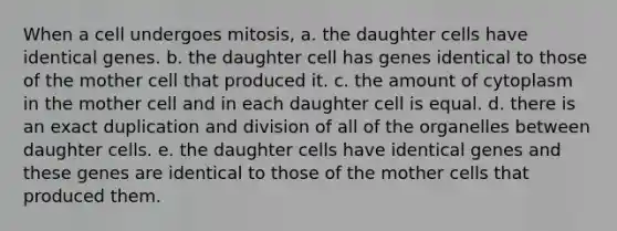 When a cell undergoes mitosis, a. the daughter cells have identical genes. b. the daughter cell has genes identical to those of the mother cell that produced it. c. the amount of cytoplasm in the mother cell and in each daughter cell is equal. d. there is an exact duplication and division of all of the organelles between daughter cells. e. the daughter cells have identical genes and these genes are identical to those of the mother cells that produced them.