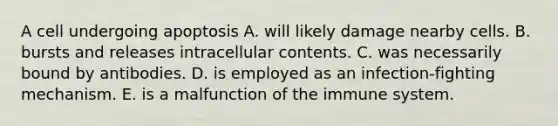 A cell undergoing apoptosis A. will likely damage nearby cells. B. bursts and releases intracellular contents. C. was necessarily bound by antibodies. D. is employed as an infection-fighting mechanism. E. is a malfunction of the immune system.