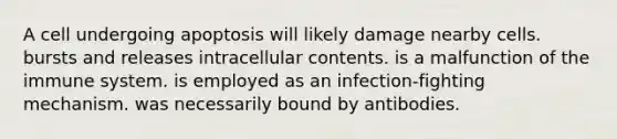 A cell undergoing apoptosis will likely damage nearby cells. bursts and releases intracellular contents. is a malfunction of the immune system. is employed as an infection-fighting mechanism. was necessarily bound by antibodies.