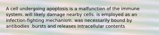 A cell undergoing apoptosis is a malfunction of the immune system. will likely damage nearby cells. is employed as an infection-fighting mechanism. was necessarily bound by antibodies .bursts and releases intracellular contents