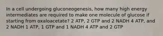 In a cell undergoing gluconeogenesis, how many high energy intermediates are required to make one molecule of glucose if starting from oxaloacetate? 2 ATP, 2 GTP and 2 NADH 4 ATP, and 2 NADH 1 ATP, 1 GTP and 1 NADH 4 ATP and 2 GTP