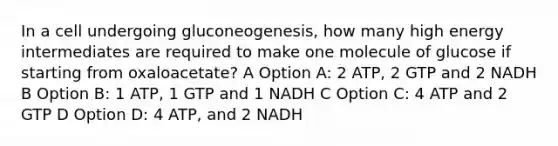 In a cell undergoing gluconeogenesis, how many high energy intermediates are required to make one molecule of glucose if starting from oxaloacetate? A Option A: 2 ATP, 2 GTP and 2 NADH B Option B: 1 ATP, 1 GTP and 1 NADH C Option C: 4 ATP and 2 GTP D Option D: 4 ATP, and 2 NADH