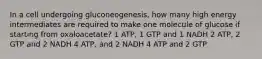 In a cell undergoing gluconeogenesis, how many high energy intermediates are required to make one molecule of glucose if starting from oxaloacetate? 1 ATP, 1 GTP and 1 NADH 2 ATP, 2 GTP and 2 NADH 4 ATP, and 2 NADH 4 ATP and 2 GTP