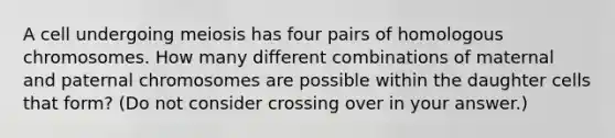 A cell undergoing meiosis has four pairs of homologous chromosomes. How many different combinations of maternal and paternal chromosomes are possible within the daughter cells that form? (Do not consider crossing over in your answer.)