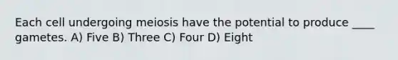 Each cell undergoing meiosis have the potential to produce ____ gametes. A) Five B) Three C) Four D) Eight