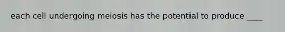 each cell undergoing meiosis has the potential to produce ____