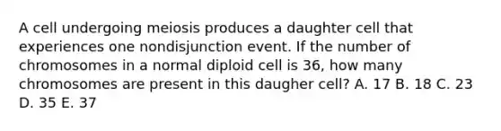 A cell undergoing meiosis produces a daughter cell that experiences one nondisjunction event. If the number of chromosomes in a normal diploid cell is 36, how many chromosomes are present in this daugher cell? A. 17 B. 18 C. 23 D. 35 E. 37