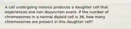 A cell undergoing meiosis produces a daughter cell that experiences one non disjunction event. If the number of chromosomes in a normal diploid cell is 36, how many chromosomes are present in this daughter cell?