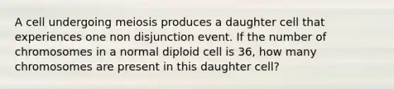 A cell undergoing meiosis produces a daughter cell that experiences one non disjunction event. If the number of chromosomes in a normal diploid cell is 36, how many chromosomes are present in this daughter cell?