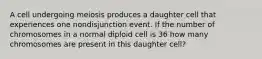 A cell undergoing meiosis produces a daughter cell that experiences one nondisjunction event. If the number of chromosomes in a normal diploid cell is 36 how many chromosomes are present in this daughter cell?