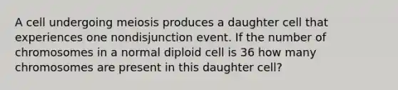 A cell undergoing meiosis produces a daughter cell that experiences one nondisjunction event. If the number of chromosomes in a normal diploid cell is 36 how many chromosomes are present in this daughter cell?