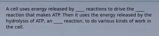 A cell uses energy released by ____ reactions to drive the ____ reaction that makes ATP. Then it uses the energy released by the hydrolysis of ATP, an ____ reaction, to do various kinds of work in the cell.