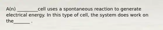 A(n) _________cell uses a spontaneous reaction to generate electrical energy. In this type of cell, the system does work on the_______ .