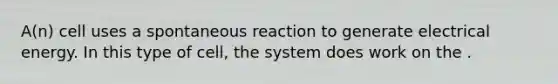 A(n) cell uses a spontaneous reaction to generate electrical energy. In this type of cell, the system does work on the .