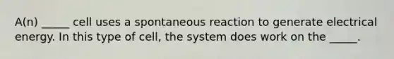 A(n) _____ cell uses a spontaneous reaction to generate electrical energy. In this type of cell, the system does work on the _____.