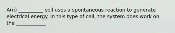 A(n) __________ cell uses a spontaneous reaction to generate electrical energy. In this type of cell, the system does work on the ____________