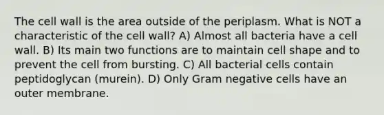 The cell wall is the area outside of the periplasm. What is NOT a characteristic of the cell wall? A) Almost all bacteria have a cell wall. B) Its main two functions are to maintain cell shape and to prevent the cell from bursting. C) All bacterial cells contain peptidoglycan (murein). D) Only Gram negative cells have an outer membrane.