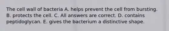 The cell wall of bacteria A. helps prevent the cell from bursting. B. protects the cell. C. All answers are correct. D. contains peptidoglycan. E. gives the bacterium a distinctive shape.