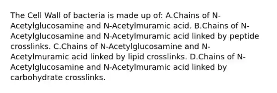 The Cell Wall of bacteria is made up of: A.Chains of N-Acetylglucosamine and N-Acetylmuramic acid. B.Chains of N-Acetylglucosamine and N-Acetylmuramic acid linked by peptide crosslinks. C.Chains of N-Acetylglucosamine and N-Acetylmuramic acid linked by lipid crosslinks. D.Chains of N-Acetylglucosamine and N-Acetylmuramic acid linked by carbohydrate crosslinks.