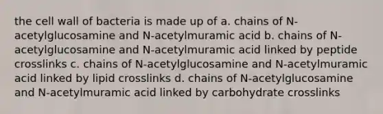 the cell wall of bacteria is made up of a. chains of N-acetylglucosamine and N-acetylmuramic acid b. chains of N-acetylglucosamine and N-acetylmuramic acid linked by peptide crosslinks c. chains of N-acetylglucosamine and N-acetylmuramic acid linked by lipid crosslinks d. chains of N-acetylglucosamine and N-acetylmuramic acid linked by carbohydrate crosslinks