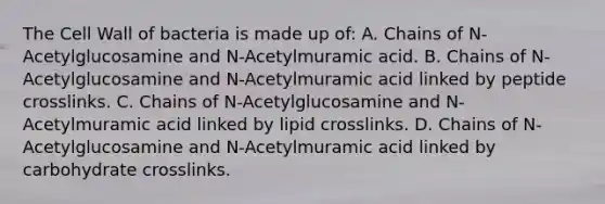 The Cell Wall of bacteria is made up of: A. Chains of N-Acetylglucosamine and N-Acetylmuramic acid. B. Chains of N-Acetylglucosamine and N-Acetylmuramic acid linked by peptide crosslinks. C. Chains of N-Acetylglucosamine and N-Acetylmuramic acid linked by lipid crosslinks. D. Chains of N-Acetylglucosamine and N-Acetylmuramic acid linked by carbohydrate crosslinks.