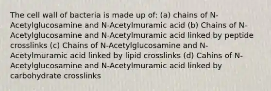 The cell wall of bacteria is made up of: (a) chains of N-Acetylglucosamine and N-Acetylmuramic acid (b) Chains of N-Acetylglucosamine and N-Acetylmuramic acid linked by peptide crosslinks (c) Chains of N-Acetylglucosamine and N-Acetylmuramic acid linked by lipid crosslinks (d) Cahins of N-Acetylglucosamine and N-Acetylmuramic acid linked by carbohydrate crosslinks