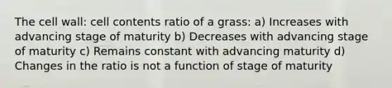 The cell wall: cell contents ratio of a grass: a) Increases with advancing stage of maturity b) Decreases with advancing stage of maturity c) Remains constant with advancing maturity d) Changes in the ratio is not a function of stage of maturity