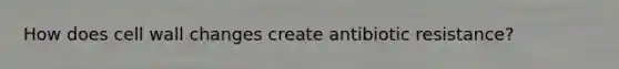 How does cell wall changes create antibiotic resistance?