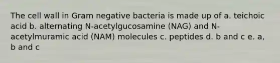 The cell wall in Gram negative bacteria is made up of a. teichoic acid b. alternating N-acetylgucosamine (NAG) and N-acetylmuramic acid (NAM) molecules c. peptides d. b and c e. a, b and c