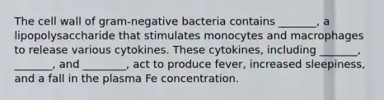 The cell wall of gram-negative bacteria contains _______, a lipopolysaccharide that stimulates monocytes and macrophages to release various cytokines. These cytokines, including _______, _______, and ________, act to produce fever, increased sleepiness, and a fall in the plasma Fe concentration.