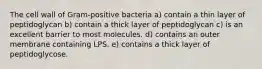 The cell wall of Gram-positive bacteria a) contain a thin layer of peptidoglycan b) contain a thick layer of peptidoglycan c) is an excellent barrier to most molecules. d) contains an outer membrane containing LPS. e) contains a thick layer of peptidoglycose.