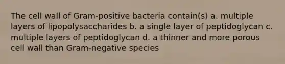 The cell wall of Gram-positive bacteria contain(s) a. multiple layers of lipopolysaccharides b. a single layer of peptidoglycan c. multiple layers of peptidoglycan d. a thinner and more porous cell wall than Gram-negative species