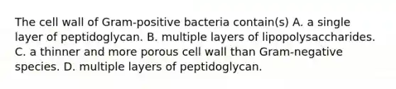 The cell wall of Gram-positive bacteria contain(s) A. a single layer of peptidoglycan. B. multiple layers of lipopolysaccharides. C. a thinner and more porous cell wall than Gram-negative species. D. multiple layers of peptidoglycan.