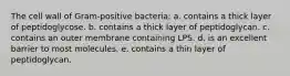 The cell wall of Gram-positive bacteria: a. contains a thick layer of peptidoglycose. b. contains a thick layer of peptidoglycan. c. contains an outer membrane containing LPS. d. is an excellent barrier to most molecules. e. contains a thin layer of peptidoglycan.