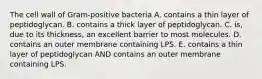 The cell wall of Gram-positive bacteria A. contains a thin layer of peptidoglycan. B. contains a thick layer of peptidoglycan. C. is, due to its thickness, an excellent barrier to most molecules. D. contains an outer membrane containing LPS. E. contains a thin layer of peptidoglycan AND contains an outer membrane containing LPS.