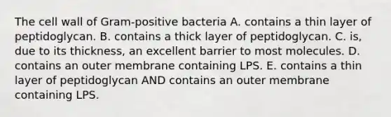 The cell wall of Gram-positive bacteria A. contains a thin layer of peptidoglycan. B. contains a thick layer of peptidoglycan. C. is, due to its thickness, an excellent barrier to most molecules. D. contains an outer membrane containing LPS. E. contains a thin layer of peptidoglycan AND contains an outer membrane containing LPS.